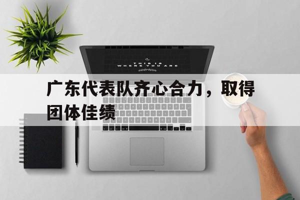 爱游戏官方登录入口-关于广东代表队齐心合力，取得团体佳绩的信息