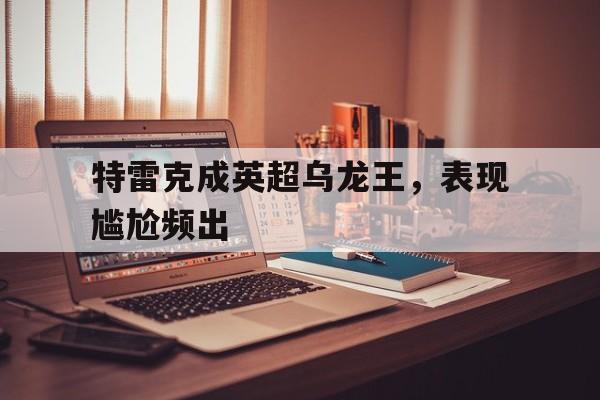 爱游戏官网入口-特雷克成英超乌龙王，表现尴尬频出的简单介绍